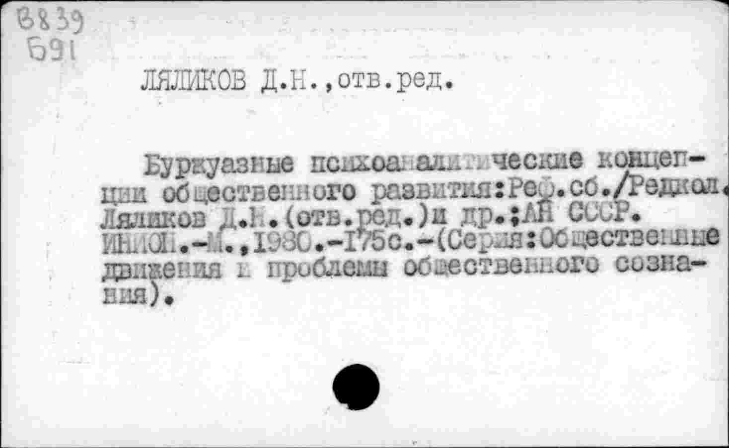 ﻿ад
о 91
ЛЯЛИКОВ Д.н.,отв.ред.
Буржуазные психоакади-. ческие концепции общественного развития:Рео.со./Редкая Ляшков д*1 . (отв.ред,)и лр.;ЛН СССР# ИЕ. х СИ. -и.. 198С. -175 с. -(Сердя: ОС ществет дне движения к проблешд общественного сознания) •